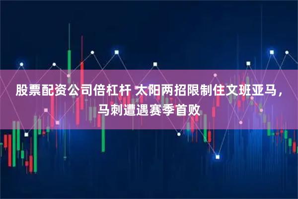股票配资公司倍杠杆 太阳两招限制住文班亚马，马刺遭遇赛季首败
