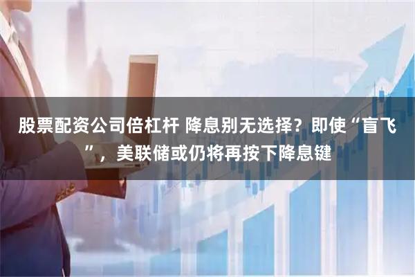 股票配资公司倍杠杆 降息别无选择？即使“盲飞”，美联储或仍将再按下降息键