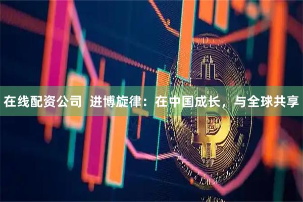 在线配资公司  进博旋律：在中国成长，与全球共享