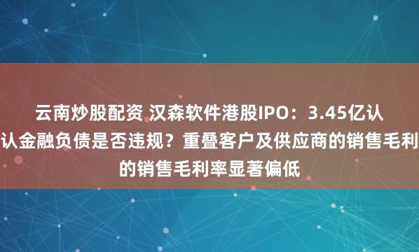 云南炒股配资 汉森软件港股IPO：3.45亿认沽期权未确认金融负债是否违规？重叠客户及供应商的销售毛利率显著偏低