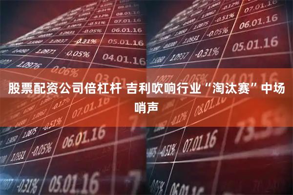 股票配资公司倍杠杆 吉利吹响行业“淘汰赛”中场哨声