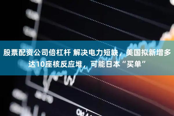 股票配资公司倍杠杆 解决电力短缺，美国拟新增多达10座核反应堆，可能日本“买单”