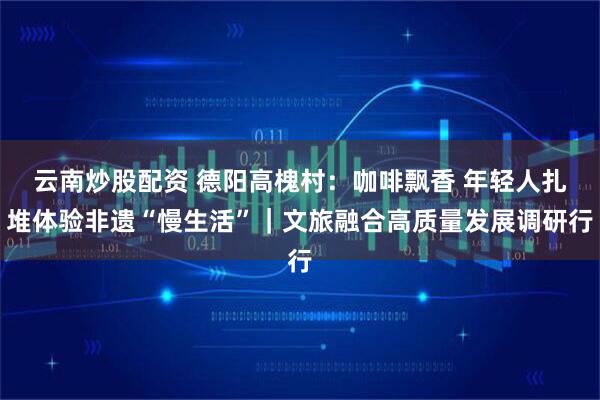云南炒股配资 德阳高槐村：咖啡飘香 年轻人扎堆体验非遗“慢生活”｜文旅融合高质量发展调研行