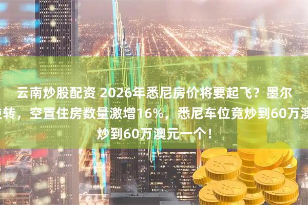 云南炒股配资 2026年悉尼房价将要起飞？墨尔本楼市逆转，空置住房数量激增16%，悉尼车位竟炒到60万澳元一个！
