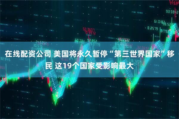 在线配资公司 美国将永久暂停“第三世界国家”移民 这19个国家受影响最大