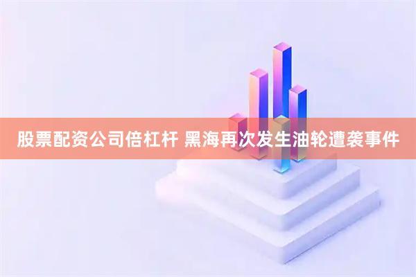 股票配资公司倍杠杆 黑海再次发生油轮遭袭事件