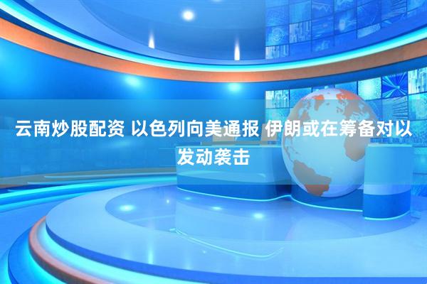 云南炒股配资 以色列向美通报 伊朗或在筹备对以发动袭击