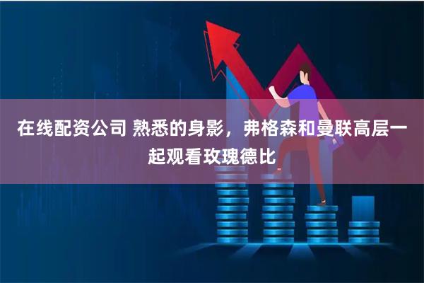 在线配资公司 熟悉的身影，弗格森和曼联高层一起观看玫瑰德比