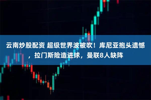 云南炒股配资 超级世界波被吹！库尼亚抱头遗憾，拉门斯险造进球，曼联8人缺阵