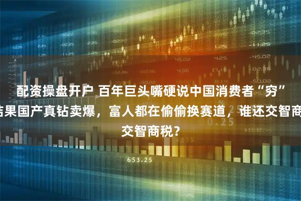 配资操盘开户 百年巨头嘴硬说中国消费者“穷”，结果国产真钻卖爆，富人都在偷偷换赛道，谁还交智商税？