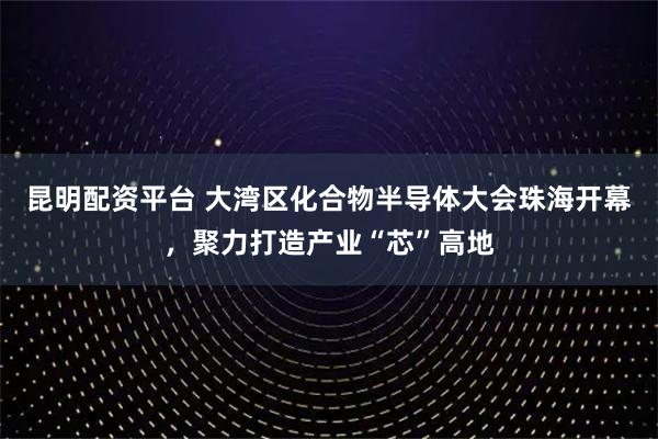昆明配资平台 大湾区化合物半导体大会珠海开幕，聚力打造产业“芯”高地