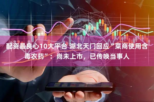 配资最良心10大平台 湖北天门回应“菜商使用含毒农药”：尚未上市，已传唤当事人