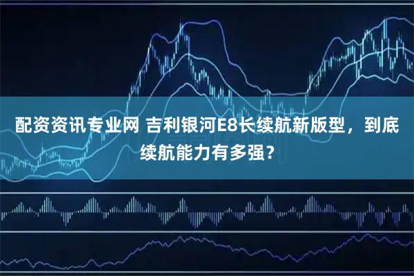 配资资讯专业网 吉利银河E8长续航新版型，到底续航能力有多强？
