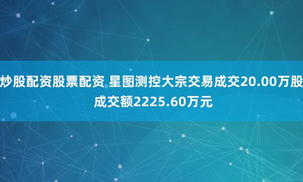 炒股配资股票配资 星图测控大宗交易成交20.00万股 成交额2225.60万元