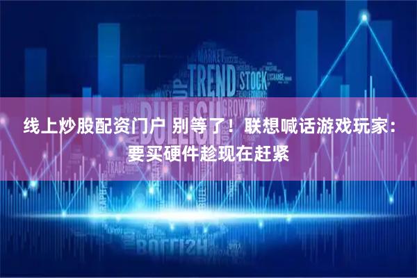 线上炒股配资门户 别等了！联想喊话游戏玩家：要买硬件趁现在赶紧