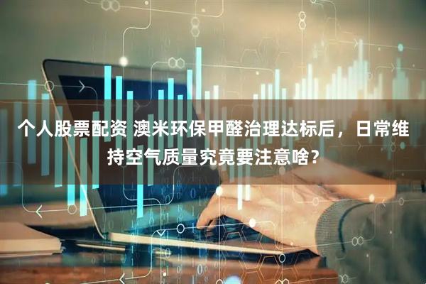 个人股票配资 澳米环保甲醛治理达标后，日常维持空气质量究竟要注意啥？