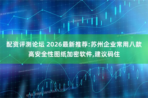 配资评测论坛 2026最新推荐:苏州企业常用八款高安全性图纸加密软件,建议码住