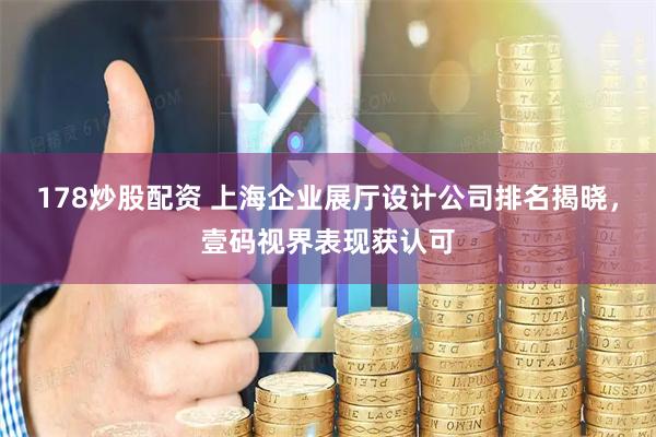 178炒股配资 上海企业展厅设计公司排名揭晓，壹码视界表现获认可