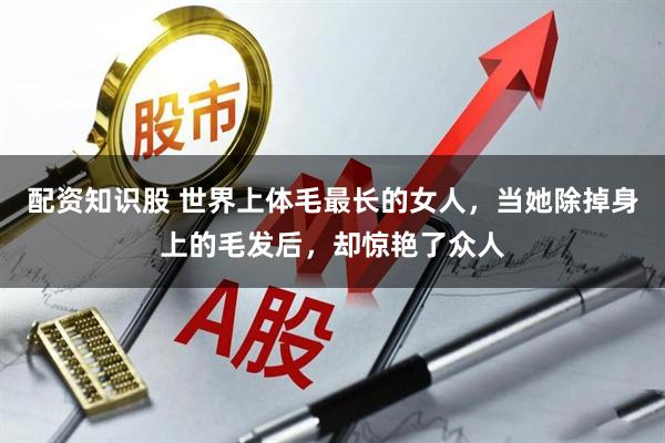 配资知识股 世界上体毛最长的女人，当她除掉身上的毛发后，却惊艳了众人