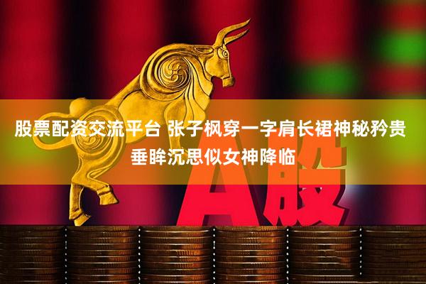股票配资交流平台 张子枫穿一字肩长裙神秘矜贵 垂眸沉思似女神降临