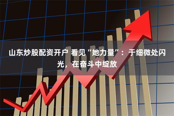 山东炒股配资开户 看见“她力量”：于细微处闪光，在奋斗中绽放