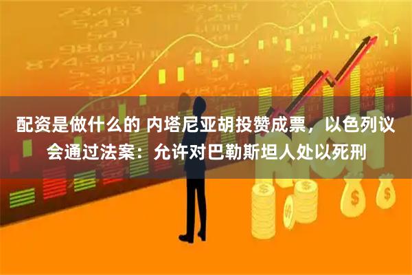 配资是做什么的 内塔尼亚胡投赞成票，以色列议会通过法案：允许对巴勒斯坦人处以死刑