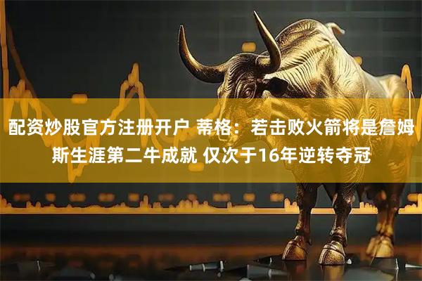 配资炒股官方注册开户 蒂格：若击败火箭将是詹姆斯生涯第二牛成就 仅次于16年逆转夺冠