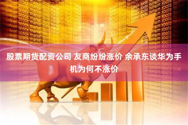 股票期货配资公司 友商纷纷涨价 余承东谈华为手机为何不涨价