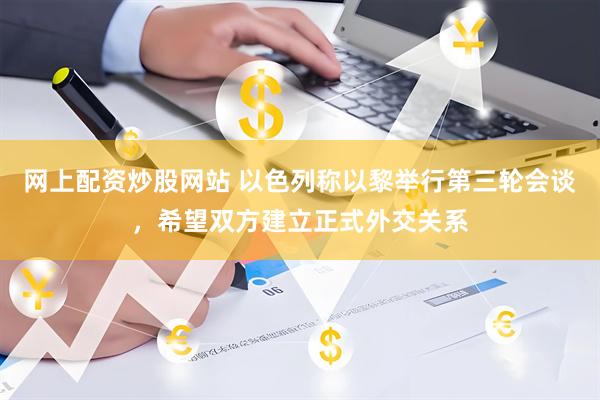 网上配资炒股网站 以色列称以黎举行第三轮会谈，希望双方建立正式外交关系