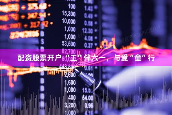 配资股票开户 “工”伴六一，与爱“童”行